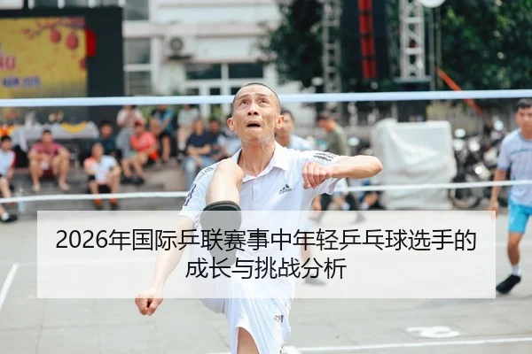 2026年国际乒联赛事中年轻乒乓球选手的成长与挑战分析