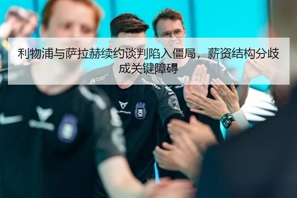 利物浦与萨拉赫续约谈判陷入僵局，薪资结构分歧成关键障碍