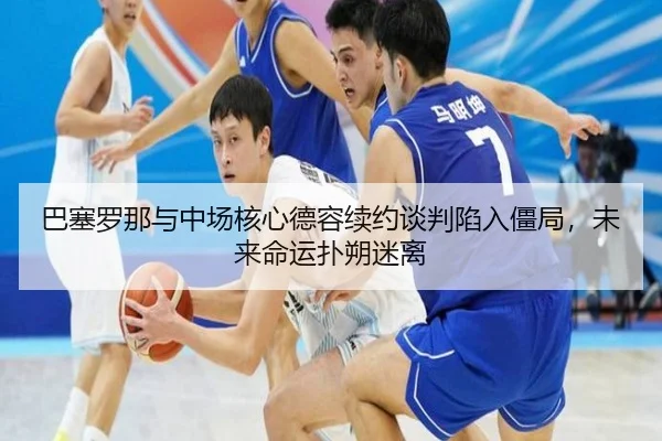 巴塞罗那与中场核心德容续约谈判陷入僵局，未来命运扑朔迷离