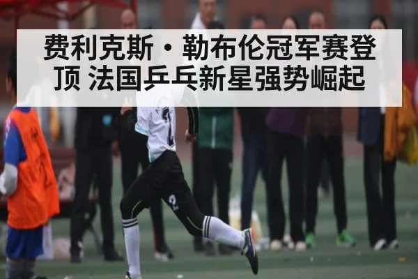 费利克斯·勒布伦冠军赛登顶 法国乒乓新星强势崛起