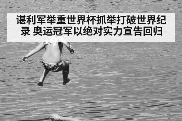 谌利军举重世界杯抓举打破世界纪录 奥运冠军以绝对实力宣告回归
